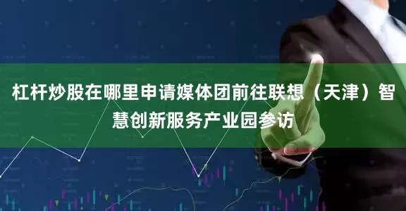 杠杆炒股在哪里申请媒体团前往联想（天津）智慧创新服务产业园参访