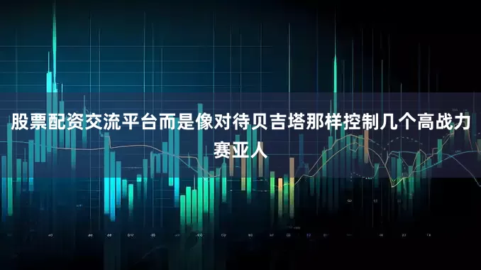 股票配资交流平台而是像对待贝吉塔那样控制几个高战力赛亚人
