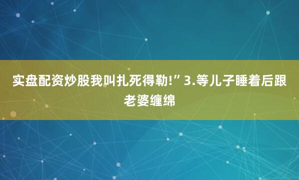 实盘配资炒股我叫扎死得勒!”3.等儿子睡着后跟老婆缠绵