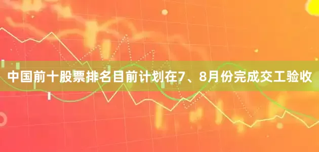 中国前十股票排名目前计划在7、8月份完成交工验收