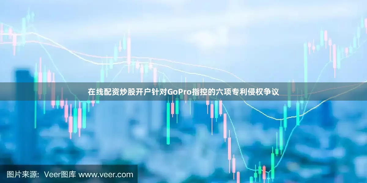 在线配资炒股开户针对GoPro指控的六项专利侵权争议