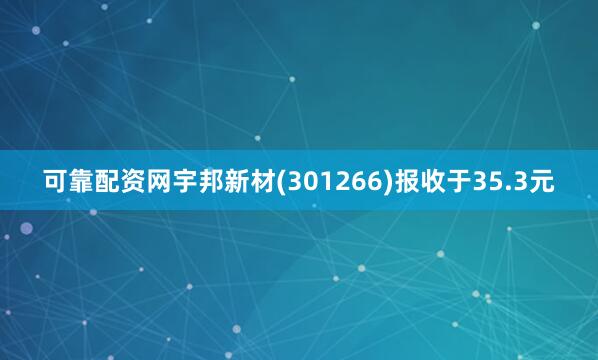可靠配资网宇邦新材(301266)报收于35.3元