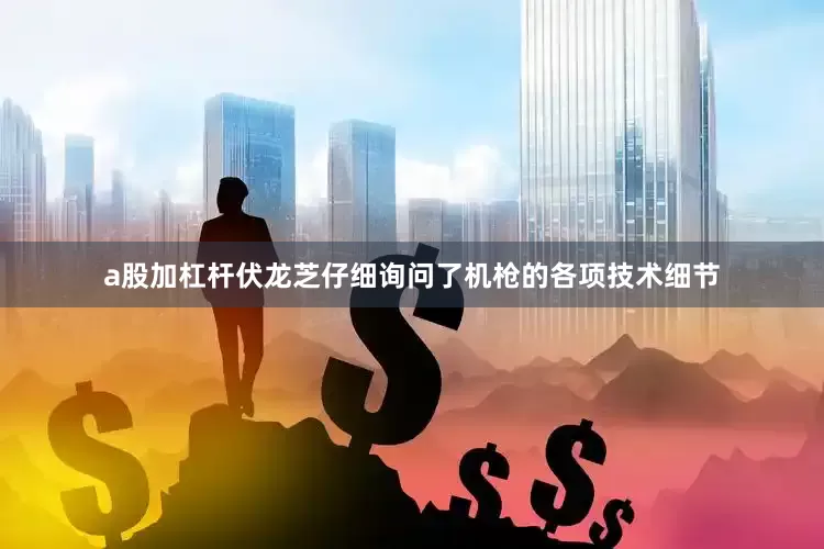 a股加杠杆伏龙芝仔细询问了机枪的各项技术细节