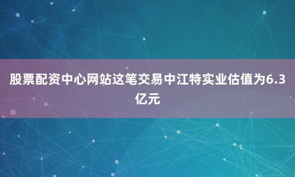 股票配资中心网站　　这笔交易中江特实业估值为6.3亿元