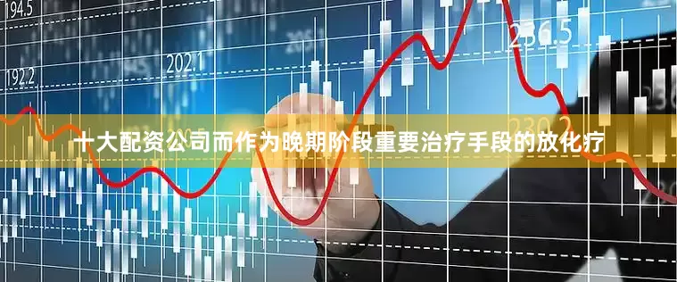 十大配资公司而作为晚期阶段重要治疗手段的放化疗