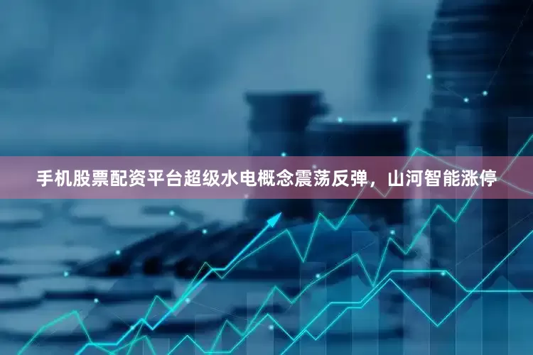 手机股票配资平台超级水电概念震荡反弹，山河智能涨停