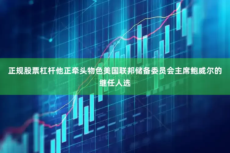 正规股票杠杆他正牵头物色美国联邦储备委员会主席鲍威尔的继任人选