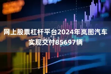 网上股票杠杆平台2024年岚图汽车实现交付85697辆