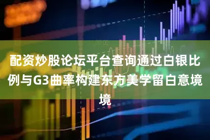配资炒股论坛平台查询通过白银比例与G3曲率构建东方美学留白意境