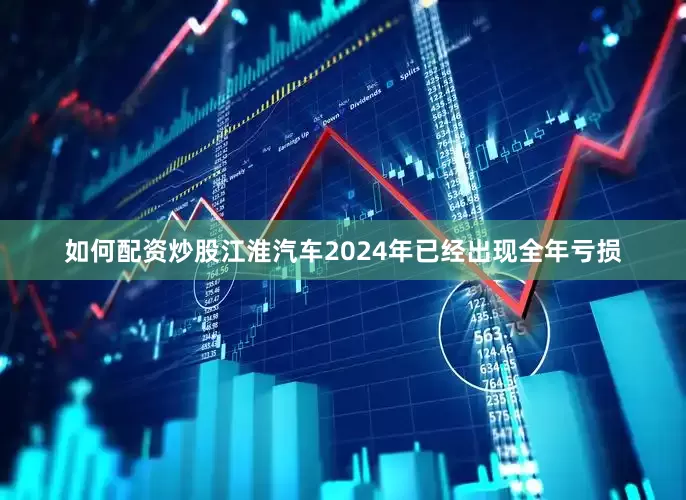 如何配资炒股江淮汽车2024年已经出现全年亏损