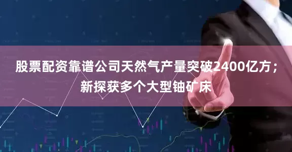 股票配资靠谱公司天然气产量突破2400亿方；新探获多个大型铀矿床
