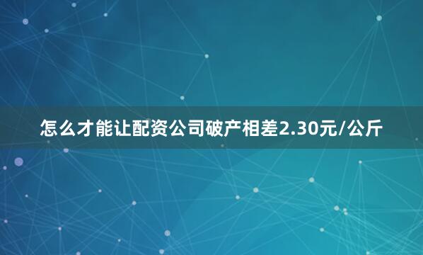 怎么才能让配资公司破产相差2.30元/公斤