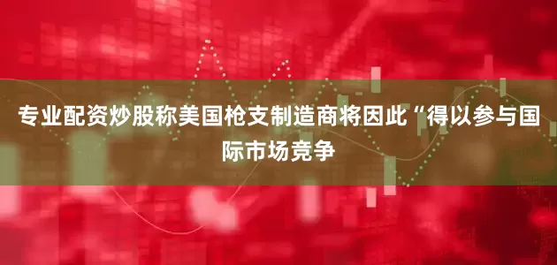 专业配资炒股称美国枪支制造商将因此“得以参与国际市场竞争