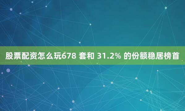 股票配资怎么玩678 套和 31.2% 的份额稳居榜首