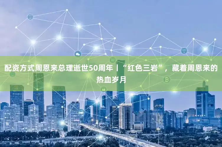 配资方式周恩来总理逝世50周年丨“红色三岩”，藏着周恩来的热血岁月