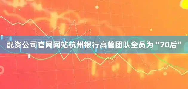 配资公司官网网站杭州银行高管团队全员为“70后”