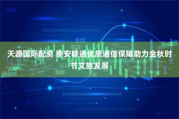 天源国际配资 泰安联通优质通信保障助力金秋时节文旅发展