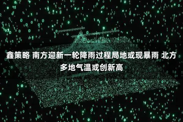 鑫策略 南方迎新一轮降雨过程局地或现暴雨 北方多地气温或创新高