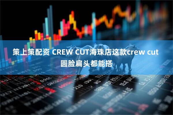 策上策配资 CREW CUT海珠店这款crew cut 圆脸扁头都能搭