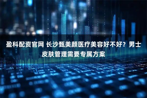 盈科配资官网 长沙甄美颜医疗美容好不好？男士皮肤管理需要专属方案