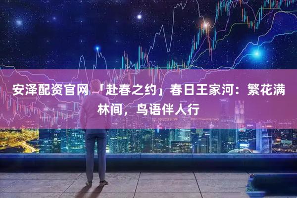 安泽配资官网 「赴春之约」春日王家河：繁花满林间，鸟语伴人行