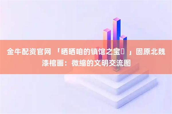 金牛配资官网 「晒晒咱的镇馆之宝㊽」固原北魏漆棺画：微缩的文明交流图