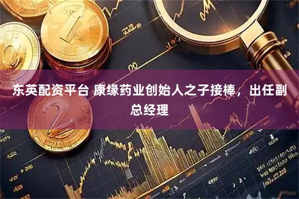 东英配资平台 康缘药业创始人之子接棒，出任副总经理