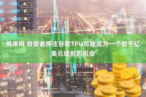 悦来网 投资者押注谷歌TPU可能成为一个数千亿美元级别的机会