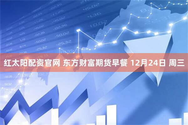 红太阳配资官网 东方财富期货早餐 12月24日 周三