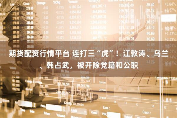 期货配资行情平台 连打三“虎”！江敦涛、乌兰、韩占武，被开除党籍和公职