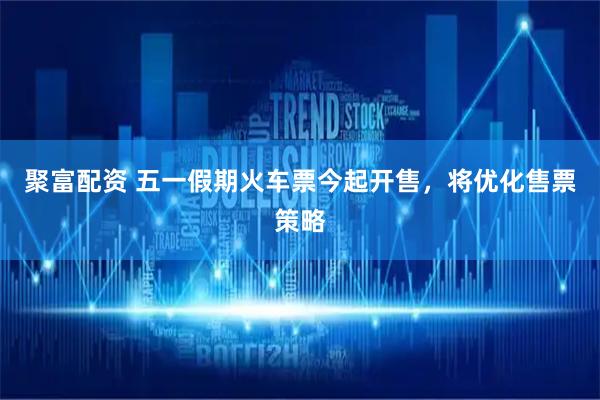 聚富配资 五一假期火车票今起开售，将优化售票策略