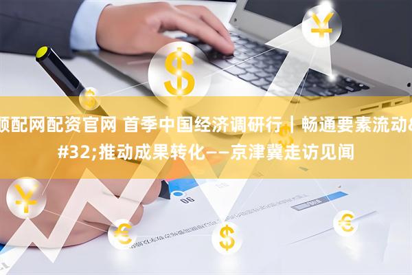 顺配网配资官网 首季中国经济调研行｜畅通要素流动 推动成果转化——京津冀走访见闻