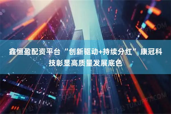 鑫恒盈配资平台 “创新驱动+持续分红” 康冠科技彰显高质量发展底色