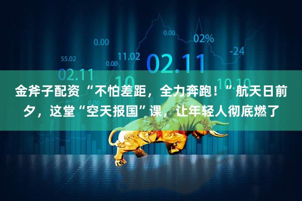 金斧子配资 “不怕差距，全力奔跑！”航天日前夕，这堂“空天报国”课，让年轻人彻底燃了