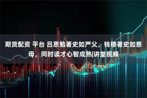 期货配资 平台 吕思勉著史如严父，钱穆著史如慈母，同时读才心智成熟|讲堂视频