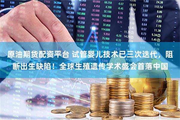 原油期货配资平台 试管婴儿技术已三次迭代，阻断出生缺陷！全球生殖遗传学术盛会首落中国