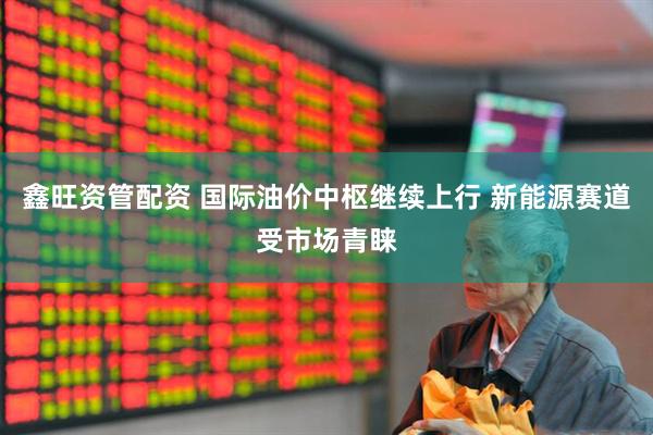 鑫旺资管配资 国际油价中枢继续上行 新能源赛道受市场青睐