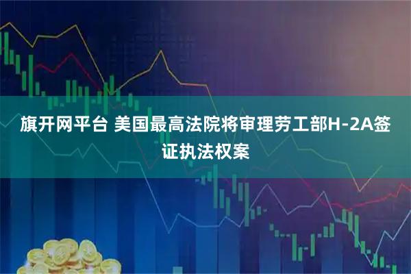 旗开网平台 美国最高法院将审理劳工部H-2A签证执法权案