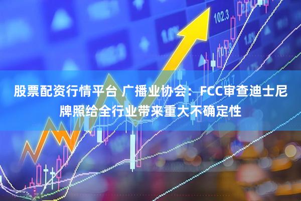 股票配资行情平台 广播业协会：FCC审查迪士尼牌照给全行业带来重大不确定性