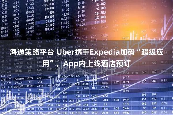 海通策略平台 Uber携手Expedia加码“超级应用”，App内上线酒店预订