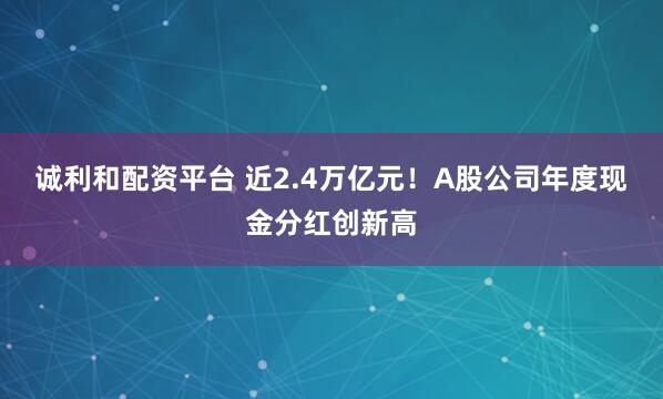 诚利和配资平台 近2.4万亿元！A股公司年度现金分红创新高