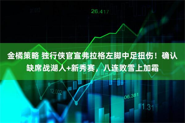 金橘策略 独行侠官宣弗拉格左脚中足扭伤！确认缺席战湖人+新秀赛，八连败雪上加霜