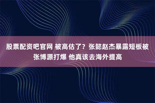 股票配资吧官网 被高估了？张懿赵杰暴露短板被张博源打爆 他真该去海外提高