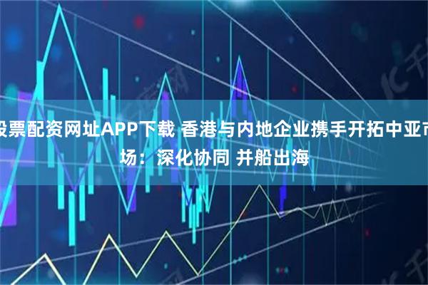 股票配资网址APP下载 香港与内地企业携手开拓中亚市场：深化协同 并船出海
