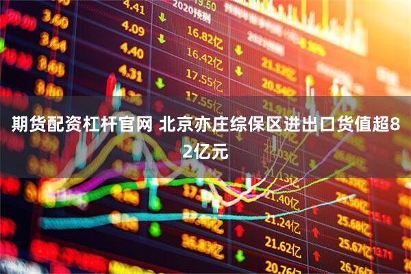 期货配资杠杆官网 北京亦庄综保区进出口货值超82亿元