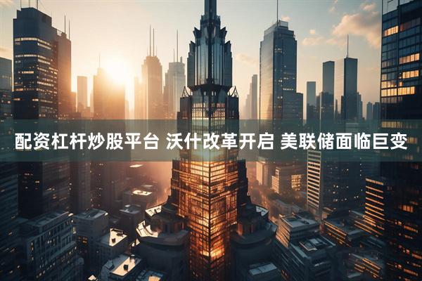 配资杠杆炒股平台 沃什改革开启 美联储面临巨变