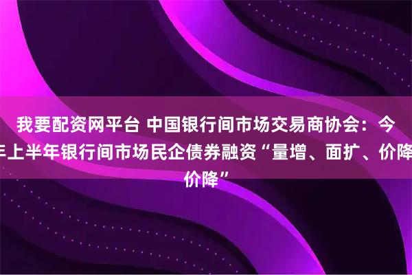 我要配资网平台 中国银行间市场交易商协会：今年上半年银行间市场民企债券融资“量增、面扩、价降”