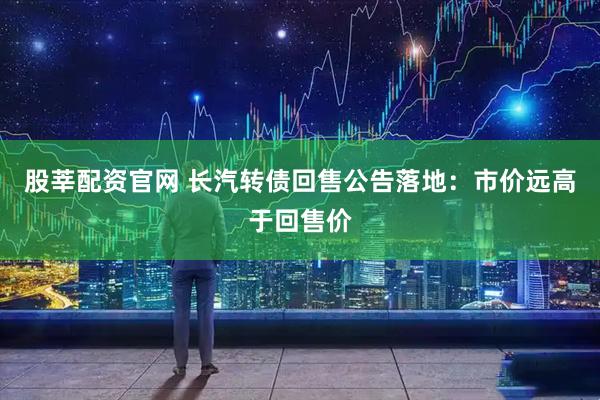 股莘配资官网 长汽转债回售公告落地：市价远高于回售价