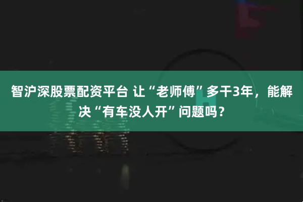 智沪深股票配资平台 让“老师傅”多干3年，能解决“有车没人开”问题吗？