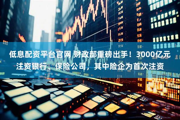 低息配资平台官网 财政部重磅出手！3000亿元注资银行、保险公司，其中险企为首次注资